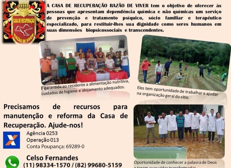 Ajuda para o Centro de recuperacao Razao de viver.   Somos um Centro de recuperacao, onde pessoas com toda sorte de vicios encontram uma  porta aberta em direcao de cura, tanto fisica como Espiritual  A instituiçao opera  sem ajuda de custo do governo, contamos apenas com: Rendimento dos proprietários da  cbacara, irmao celso e irma Cristiane, e amigos, que reconhecem a seriedade do nosso trabalho.  Precisamos da ajuda de todos vcs, lembrando que o local é aberto a visitação, sob horario marcado com antecedencia,pois todos os internos seguem sistemas de.horarios,para atividades, plantacoes, deacanso, culto...  Desde ja agradecemos a todos. Qquer duvidas entrem em contato por favor